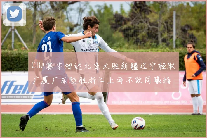 CBA赛季综述北京大胜新疆辽宁轻取广厦广东险胜浙江上海不敌同曦精彩回顾