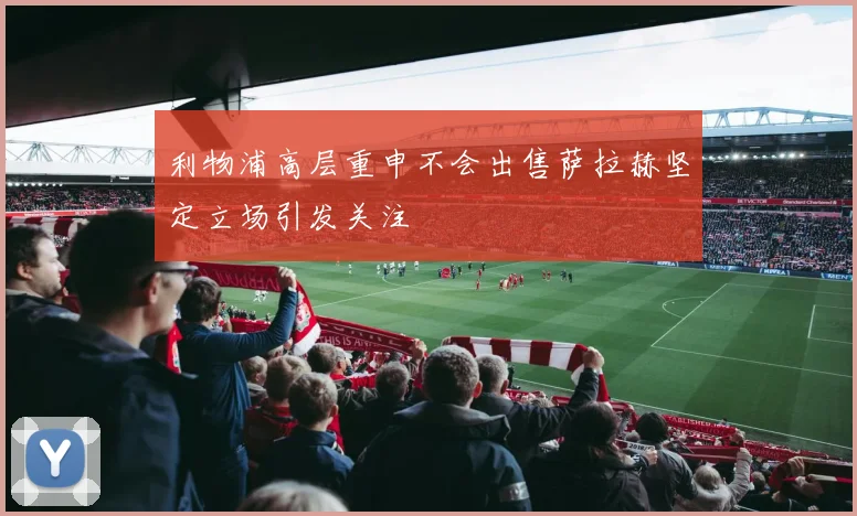 利物浦高层重申不会出售萨拉赫坚定立场引发关注