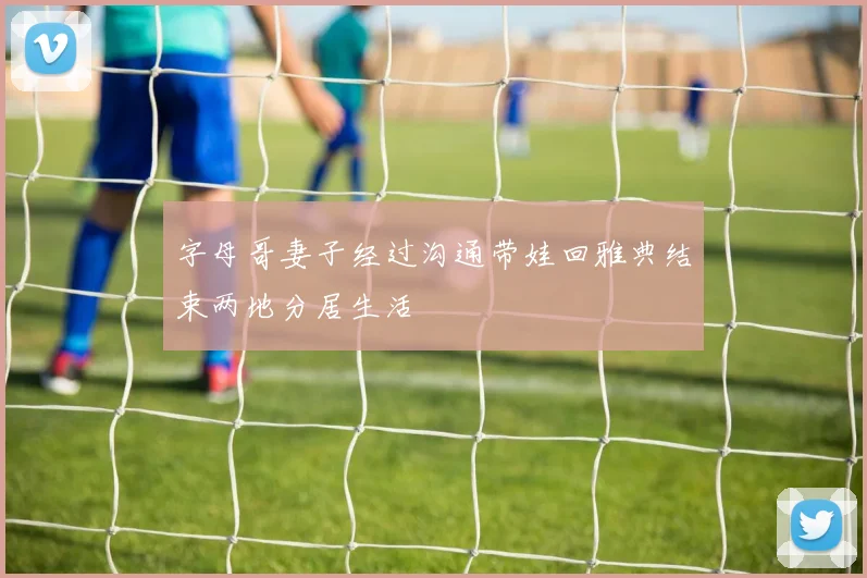 字母哥妻子经过沟通带娃回雅典结束两地分居生活
