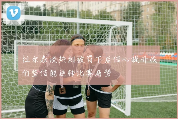 拉尔森谈热刺被罚下后信心提升我们坚信能逆转比赛局势