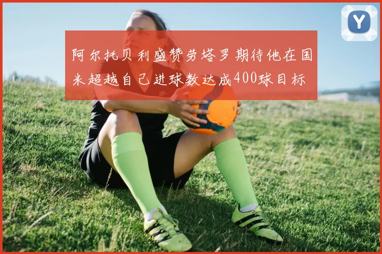 阿尔托贝利盛赞劳塔罗期待他在国米超越自己进球数达成400球目标