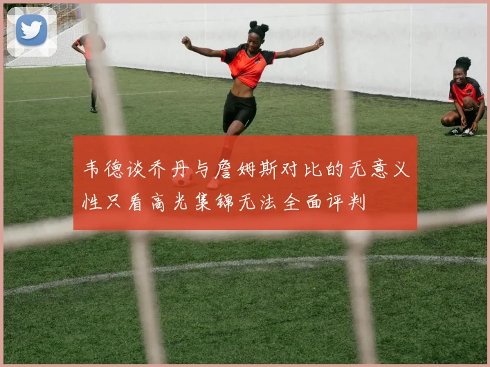 韦德谈乔丹与詹姆斯对比的无意义性只看高光集锦无法全面评判