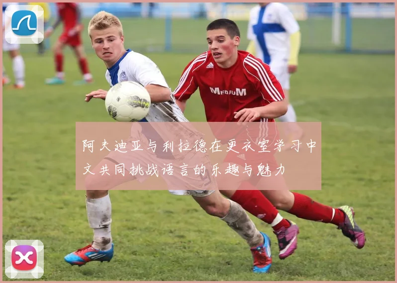阿夫迪亚与利拉德在更衣室学习中文共同挑战语言的乐趣与魅力