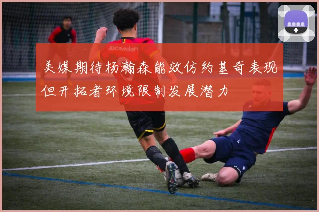 美媒期待杨瀚森能效仿约基奇表现但开拓者环境限制发展潜力