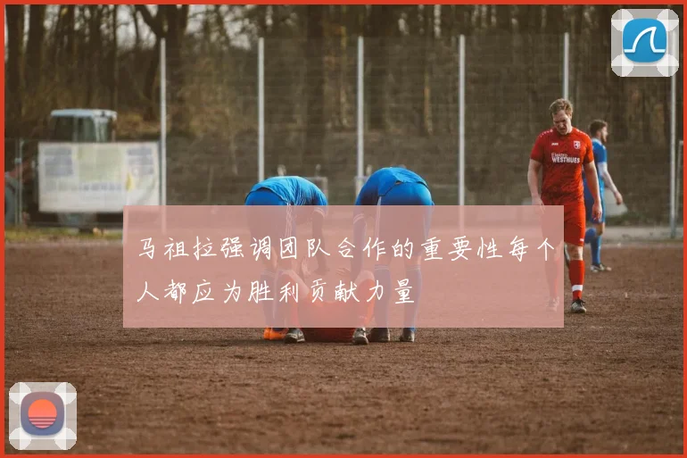 马祖拉强调团队合作的重要性每个人都应为胜利贡献力量