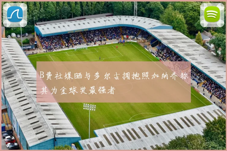 B费社媒晒与多尔古拥抱照加纳乔称其为金球奖最强者