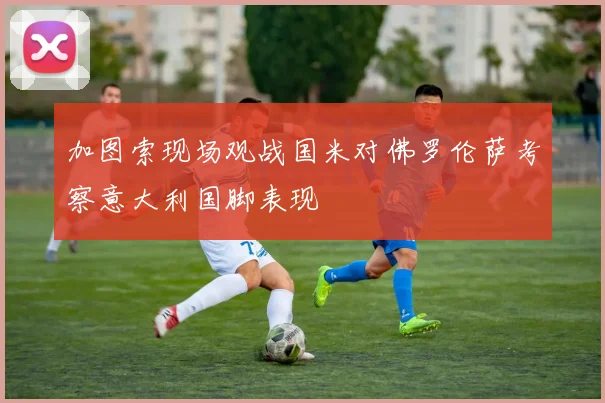加图索现场观战国米对佛罗伦萨考察意大利国脚表现