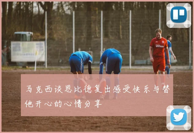 马克西谈恩比德复出感受快乐与替他开心的心情分享