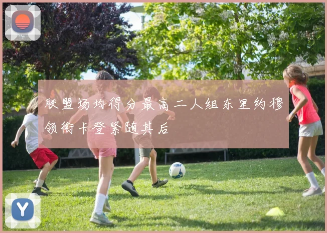 联盟场均得分最高二人组东里约穆领衔卡登紧随其后