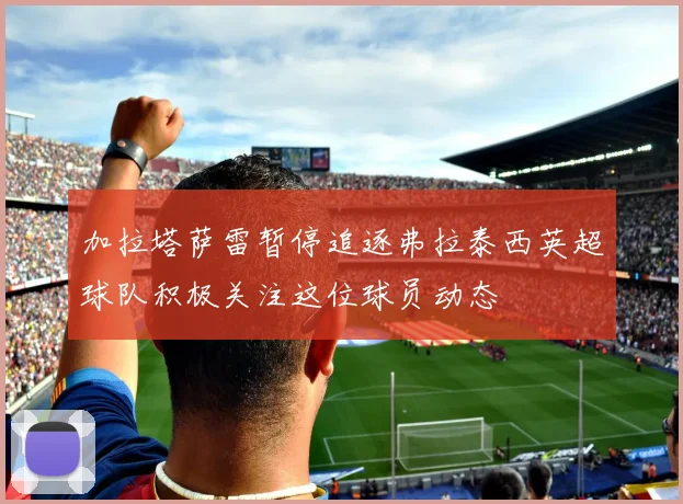 加拉塔萨雷暂停追逐弗拉泰西英超球队积极关注这位球员动态