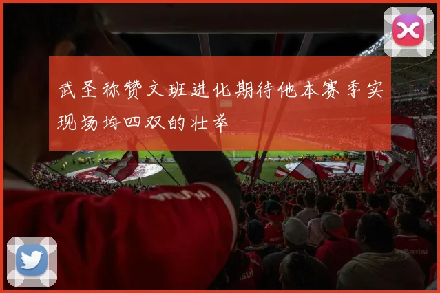武圣称赞文班进化期待他本赛季实现场均四双的壮举