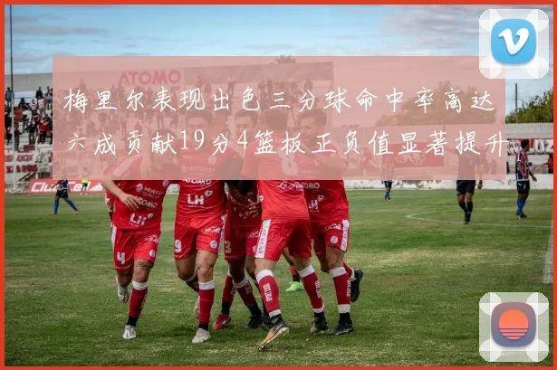 梅里尔表现出色三分球命中率高达六成贡献19分4篮板正负值显著提升