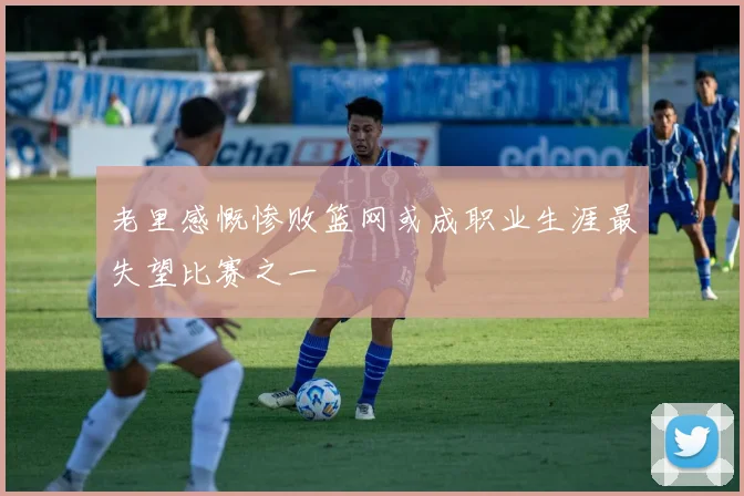 老里感慨惨败篮网或成职业生涯最失望比赛之一