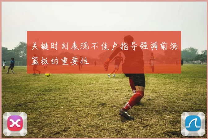 关键时刻表现不佳卢指导强调前场篮板的重要性