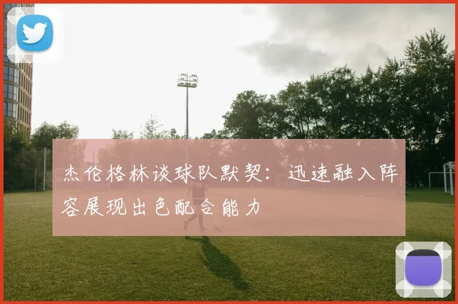 杰伦格林谈球队默契：迅速融入阵容展现出色配合能力