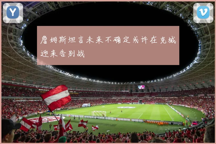 詹姆斯坦言未来不确定或许在克城迎来告别战