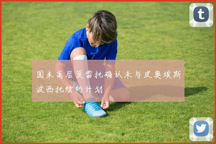 国米高层莫雷托确认未与皮奥埃斯波西托续约计划