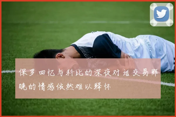 保罗回忆与科比的深夜对话交易那晚的情感依然难以释怀