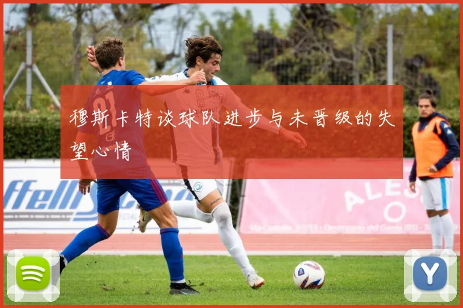 穆斯卡特谈球队进步与未晋级的失望心情