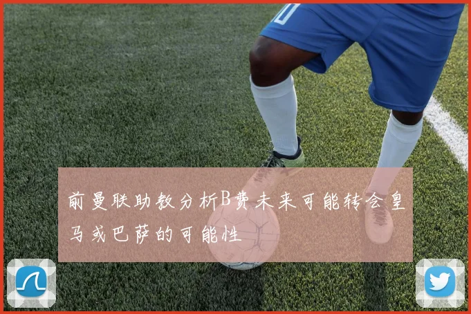 前曼联助教分析B费未来可能转会皇马或巴萨的可能性