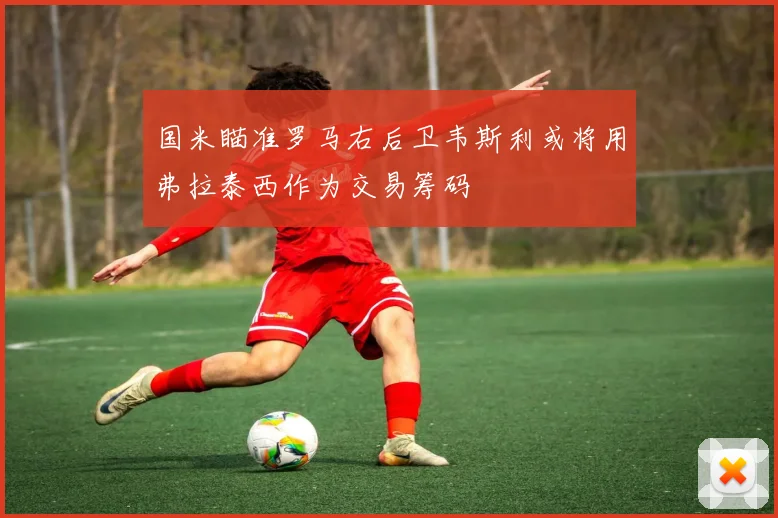 国米瞄准罗马右后卫韦斯利或将用弗拉泰西作为交易筹码