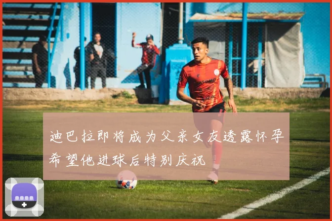 迪巴拉即将成为父亲女友透露怀孕希望他进球后特别庆祝
