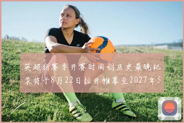 英超新赛季开赛时间创历史最晚纪录将于8月22日拉开帷幕至2027年5月30日结束