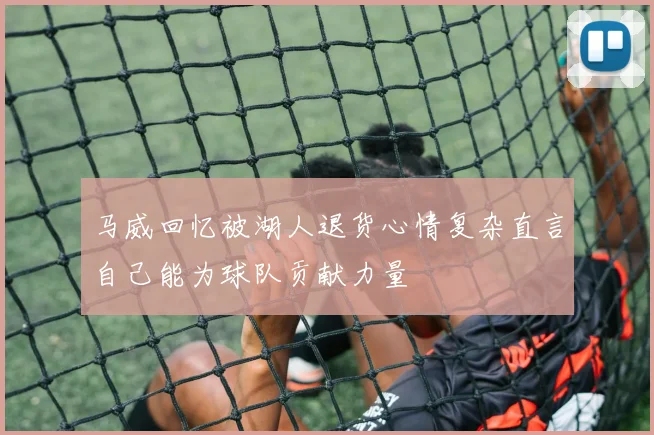 马威回忆被湖人退货心情复杂直言自己能为球队贡献力量