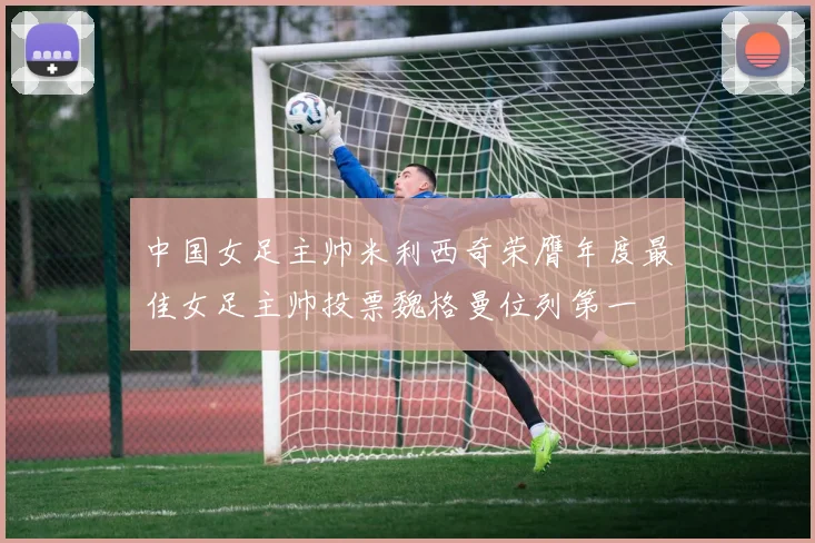 中国女足主帅米利西奇荣膺年度最佳女足主帅投票魏格曼位列第一