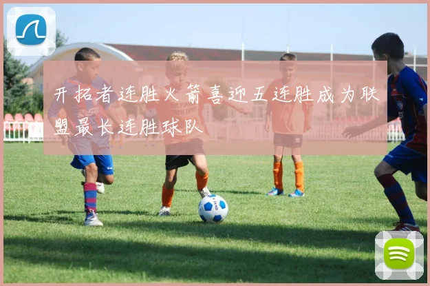 开拓者连胜火箭喜迎五连胜成为联盟最长连胜球队