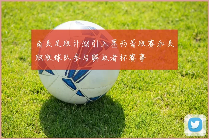 南美足联计划引入墨西哥联赛和美职联球队参与解放者杯赛事