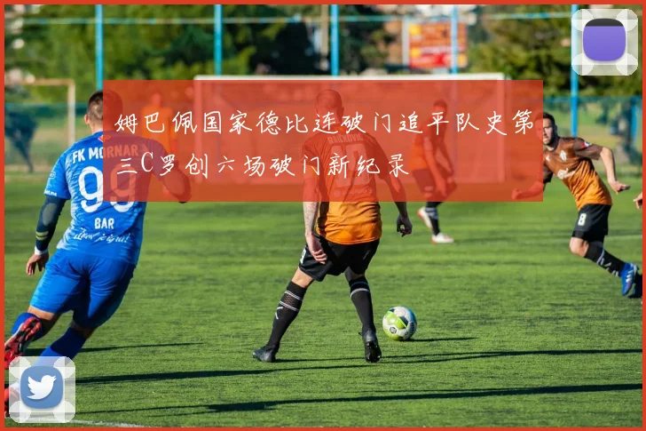 姆巴佩国家德比连破门追平队史第三C罗创六场破门新纪录
