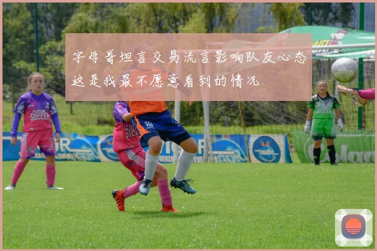 字母哥坦言交易流言影响队友心态这是我最不愿意看到的情况