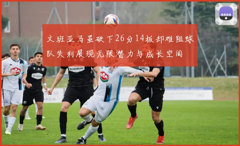 文班亚马虽砍下26分14板却难阻球队失利展现无限潜力与成长空间