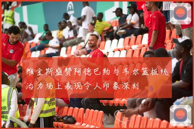 维金斯盛赞阿德巴约与韦尔篮板统治力场上表现令人印象深刻