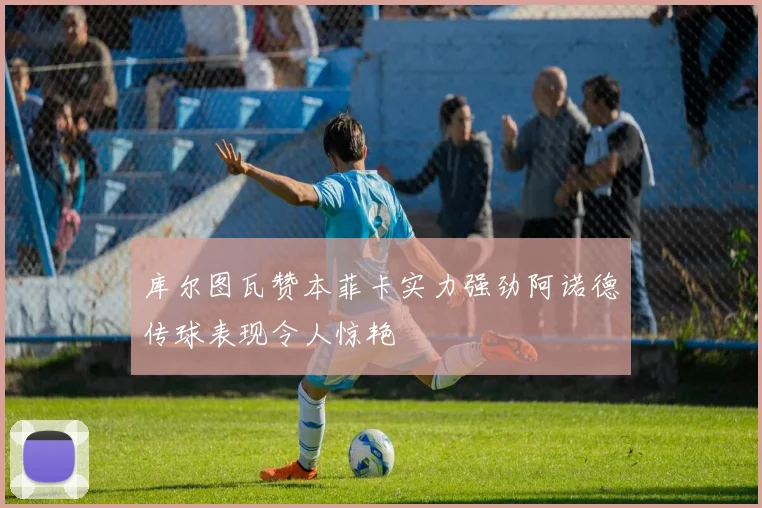 库尔图瓦赞本菲卡实力强劲阿诺德传球表现令人惊艳