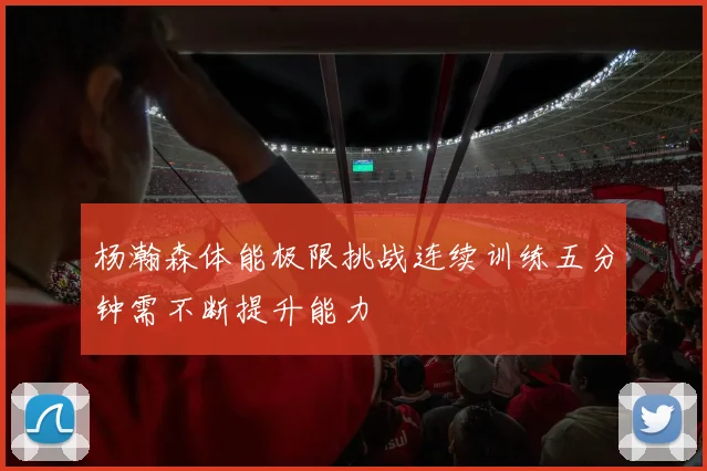 杨瀚森体能极限挑战连续训练五分钟需不断提升能力