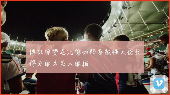 博班称赞恩比德如野兽般强大低位得分能力无人能挡