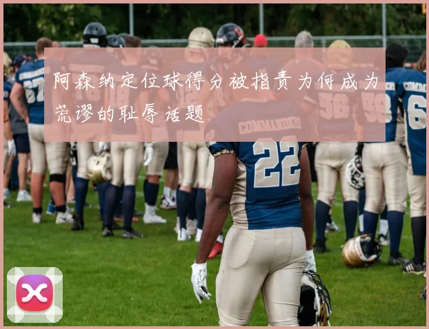 阿森纳定位球得分被指责为何成为荒谬的耻辱话题