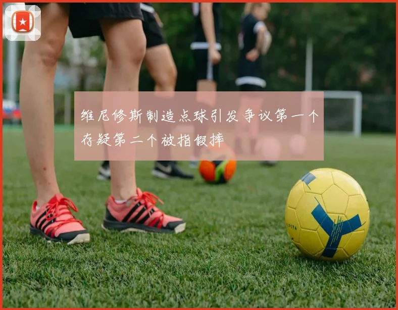 维尼修斯制造点球引发争议第一个存疑第二个被指假摔