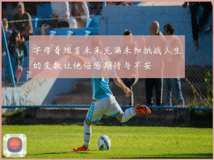 字母哥坦言未来充满未知挑战人生的变数让他倍感期待与不安