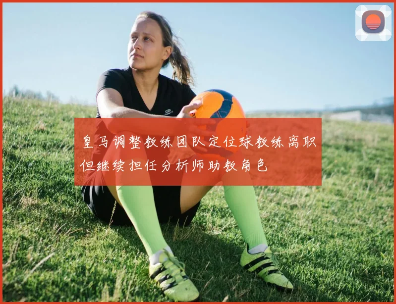 皇马调整教练团队定位球教练离职但继续担任分析师助教角色