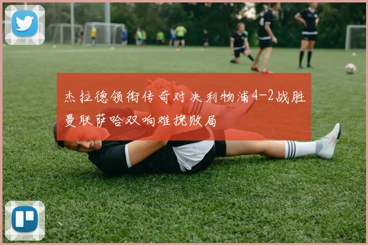 杰拉德领衔传奇对决利物浦4-2战胜曼联萨哈双响难挽败局