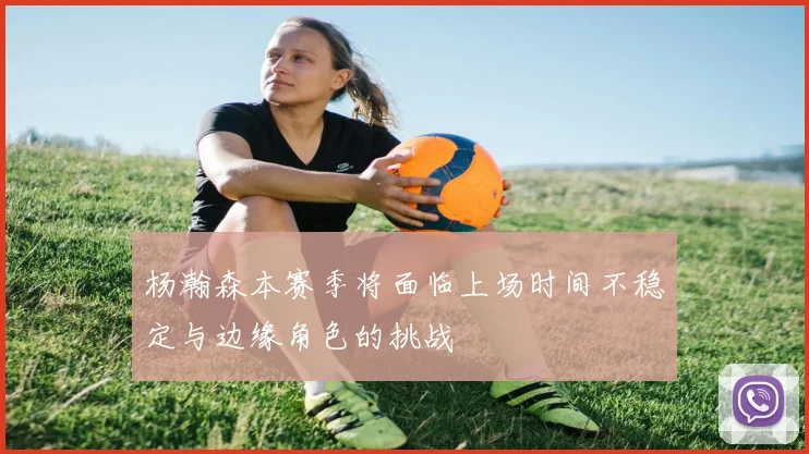 杨瀚森本赛季将面临上场时间不稳定与边缘角色的挑战