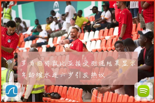 罗马旧将敦比亚接受测谎结果显示年龄缩水近六岁引发热议