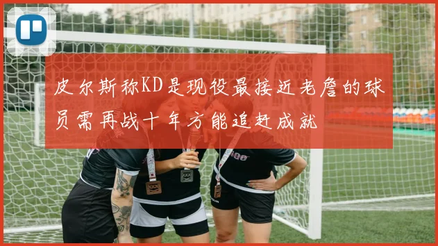 皮尔斯称KD是现役最接近老詹的球员需再战十年方能追赶成就