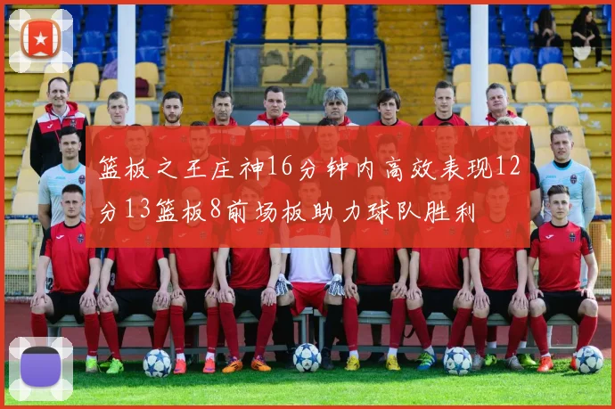 篮板之王庄神16分钟内高效表现12分13篮板8前场板助力球队胜利