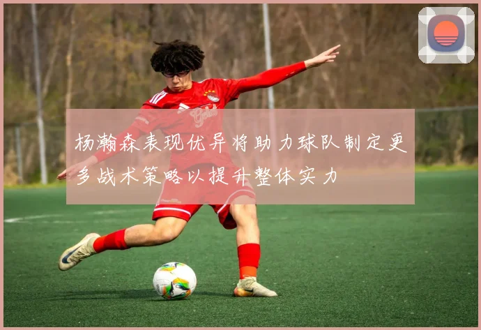 杨瀚森表现优异将助力球队制定更多战术策略以提升整体实力
